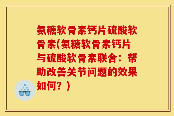 氨糖软骨素钙片硫酸软骨素(氨糖软骨素钙片与硫酸软骨素联合：帮助改善关节问题的效果如何？)