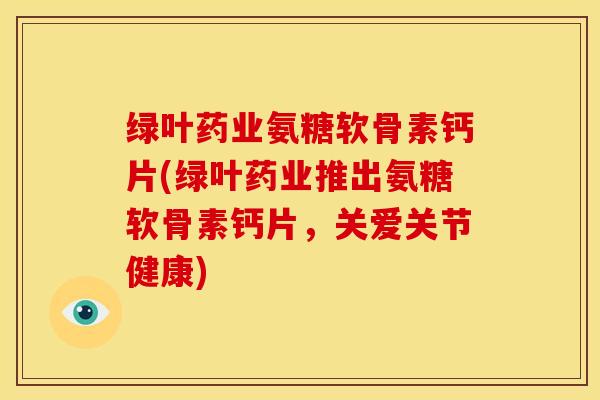 绿叶药业氨糖软骨素钙片(绿叶药业推出氨糖软骨素钙片，关爱关节健康)