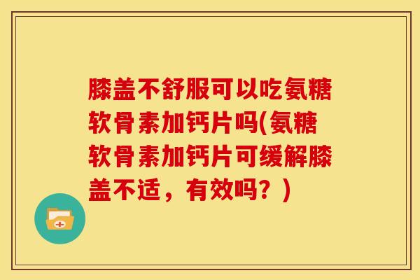 膝盖不舒服可以吃氨糖软骨素加钙片吗(氨糖软骨素加钙片可缓解膝盖不适，有效吗？)