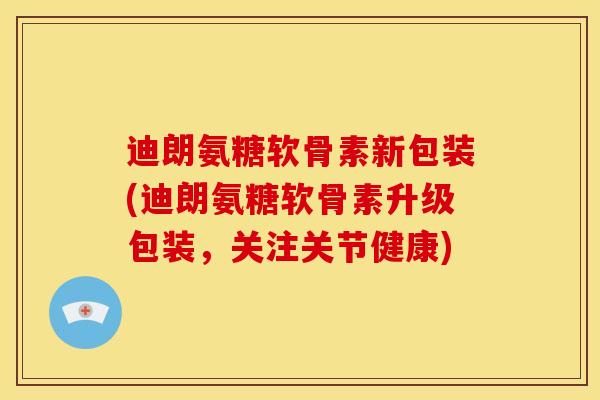 迪朗氨糖软骨素新包装(迪朗氨糖软骨素升级包装，关注关节健康)