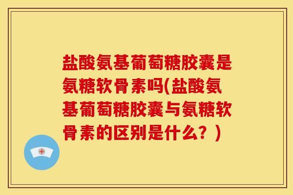 盐酸氨基葡萄糖胶囊是氨糖软骨素吗(盐酸氨基葡萄糖胶囊与氨糖软骨素的区别是什么？)