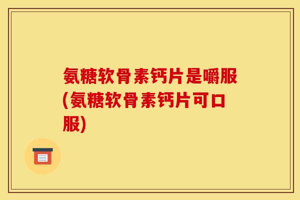 氨糖软骨素钙片是嚼服(氨糖软骨素钙片可口服)