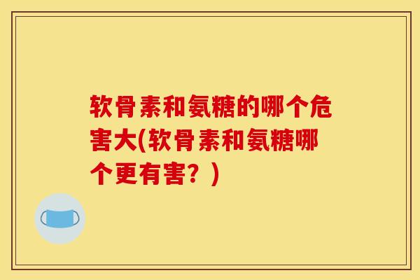软骨素和氨糖的哪个危害大(软骨素和氨糖哪个更有害？)