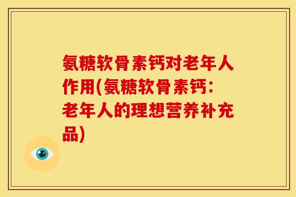 氨糖软骨素钙对老年人作用(氨糖软骨素钙：老年人的理想营养补充品)