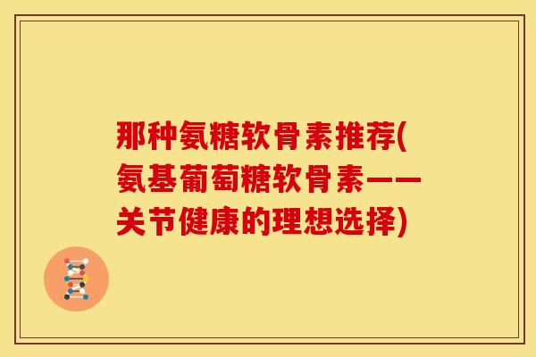 那种氨糖软骨素推荐(氨基葡萄糖软骨素——关节健康的理想选择)