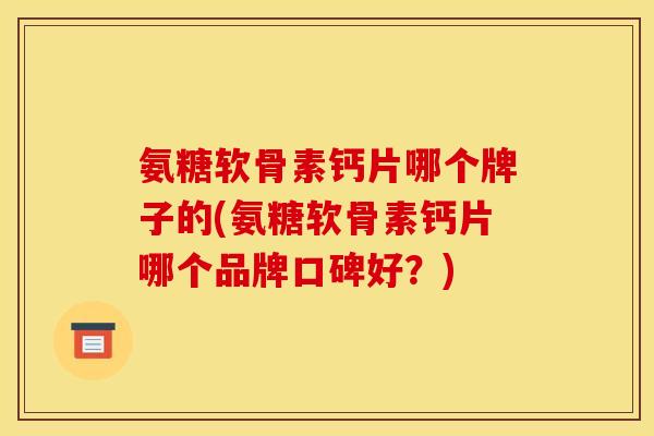 氨糖软骨素钙片哪个牌子的(氨糖软骨素钙片哪个品牌口碑好？)
