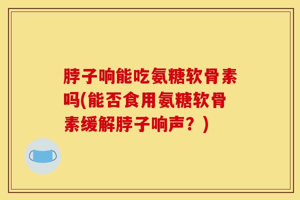 脖子响能吃氨糖软骨素吗(能否食用氨糖软骨素缓解脖子响声？)