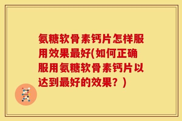 氨糖软骨素钙片怎样服用效果最好(如何正确服用氨糖软骨素钙片以达到最好的效果？)