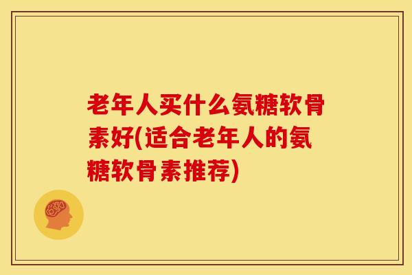 老年人买什么氨糖软骨素好(适合老年人的氨糖软骨素推荐)