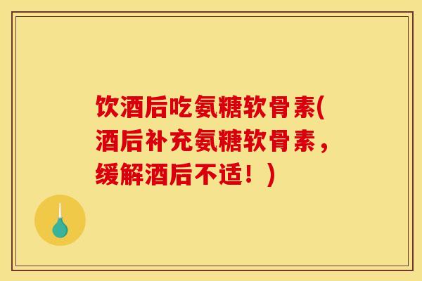 饮酒后吃氨糖软骨素(酒后补充氨糖软骨素，缓解酒后不适！)