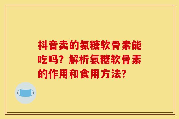 抖音卖的氨糖软骨素能吃吗？解析氨糖软骨素的作用和食用方法？