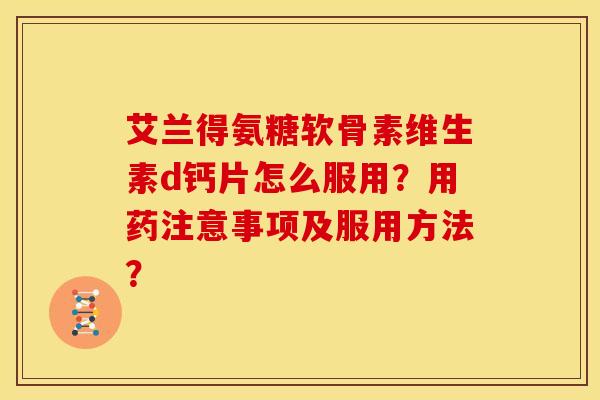 艾兰得氨糖软骨素维生素d钙片怎么服用？用药注意事项及服用方法？