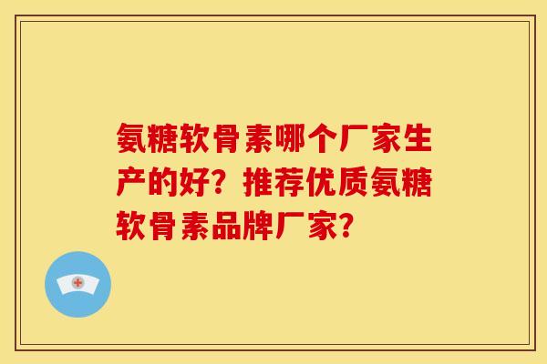 氨糖软骨素哪个厂家生产的好？推荐优质氨糖软骨素品牌厂家？