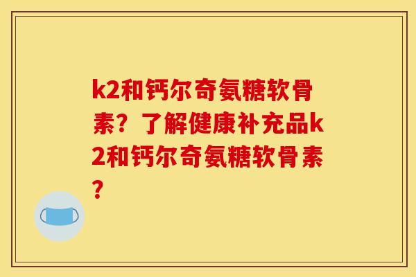 k2和钙尔奇氨糖软骨素？了解健康补充品k2和钙尔奇氨糖软骨素？