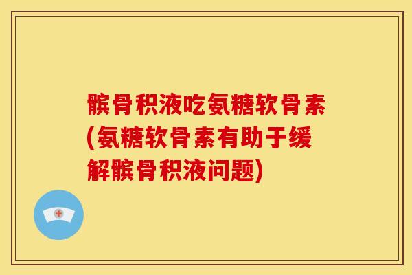 髌骨积液吃氨糖软骨素(氨糖软骨素有助于缓解髌骨积液问题)