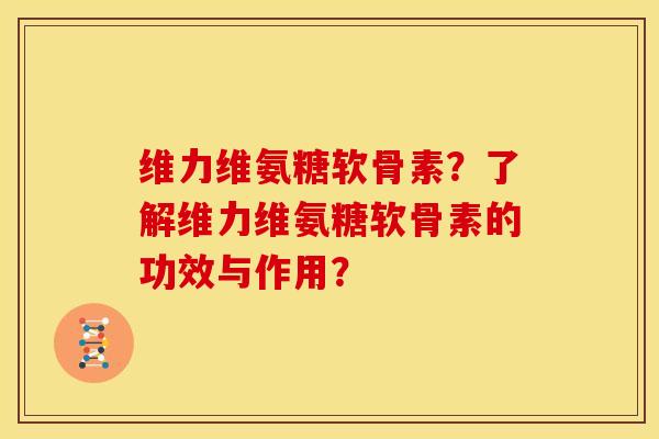 维力维氨糖软骨素？了解维力维氨糖软骨素的功效与作用？