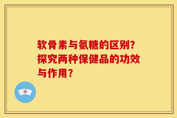 软骨素与氨糖的区别？探究两种保健品的功效与作用？