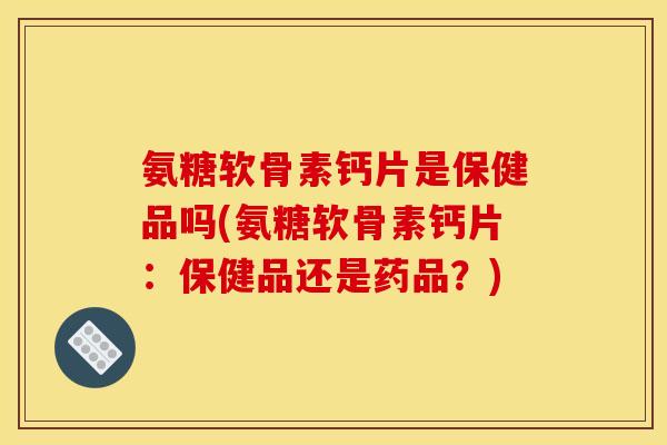 氨糖软骨素钙片是保健品吗(氨糖软骨素钙片：保健品还是药品？)