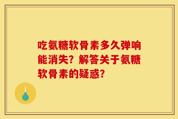 吃氨糖软骨素多久弹响能消失？解答关于氨糖软骨素的疑惑？