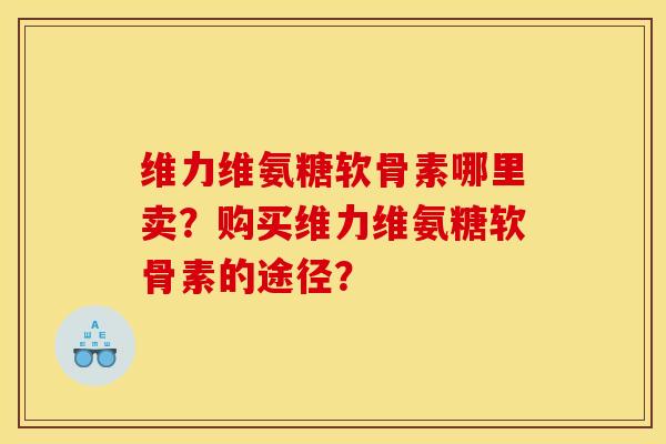 维力维氨糖软骨素哪里卖？购买维力维氨糖软骨素的途径？
