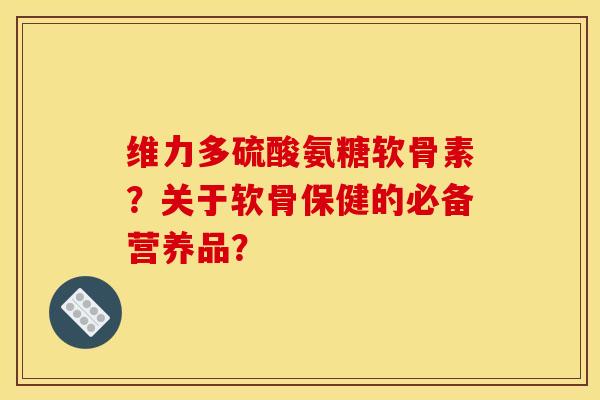 维力多硫酸氨糖软骨素？关于软骨保健的必备营养品？
