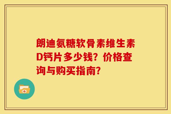 朗迪氨糖软骨素维生素D钙片多少钱？价格查询与购买指南？