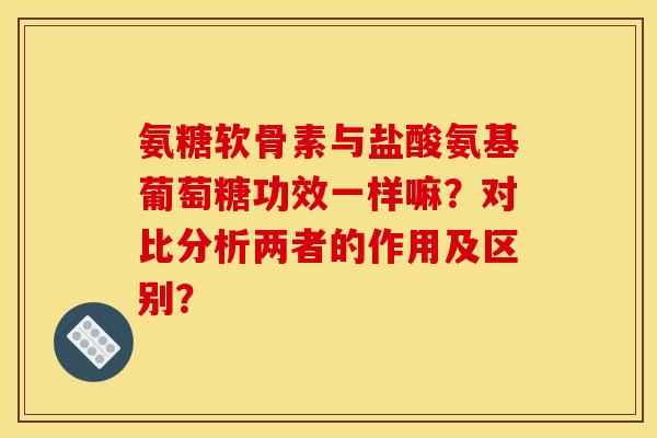 氨糖软骨素与盐酸氨基葡萄糖功效一样嘛？对比分析两者的作用及区别？