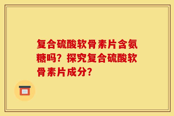 复合硫酸软骨素片含氨糖吗？探究复合硫酸软骨素片成分？