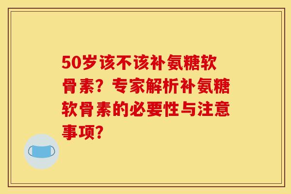 50岁该不该补氨糖软骨素？专家解析补氨糖软骨素的必要性与注意事项？