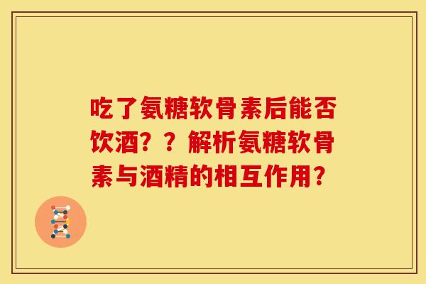 吃了氨糖软骨素后能否饮酒？？解析氨糖软骨素与酒精的相互作用？