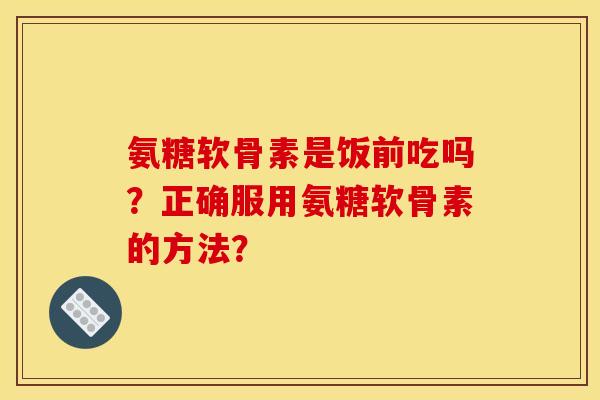 氨糖软骨素是饭前吃吗？正确服用氨糖软骨素的方法？