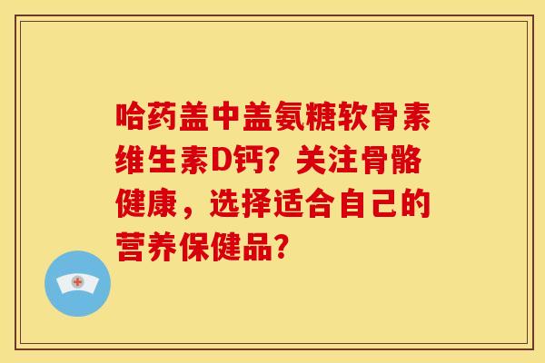 哈药盖中盖氨糖软骨素维生素D钙？关注骨骼健康，选择适合自己的营养保健品？