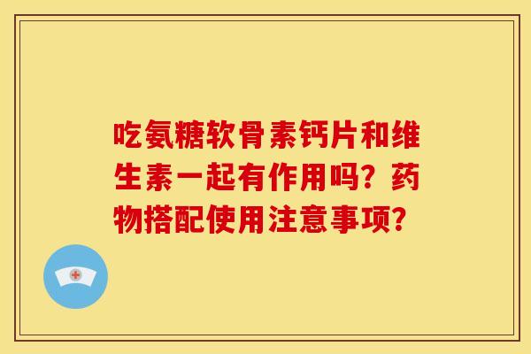 吃氨糖软骨素钙片和维生素一起有作用吗？药物搭配使用注意事项？