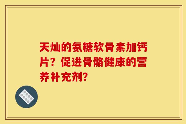 天灿的氨糖软骨素加钙片？促进骨骼健康的营养补充剂？
