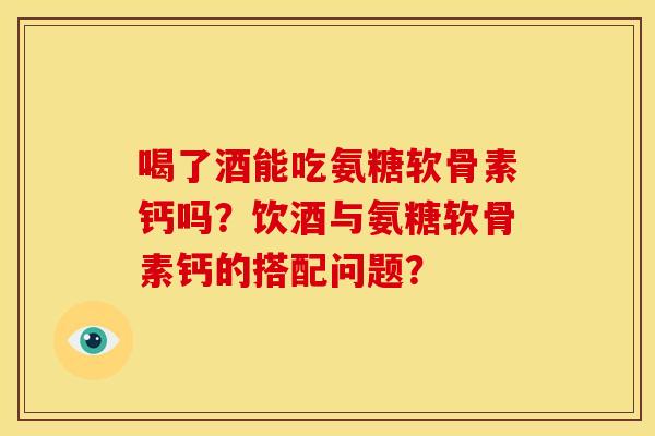 喝了酒能吃氨糖软骨素钙吗？饮酒与氨糖软骨素钙的搭配问题？