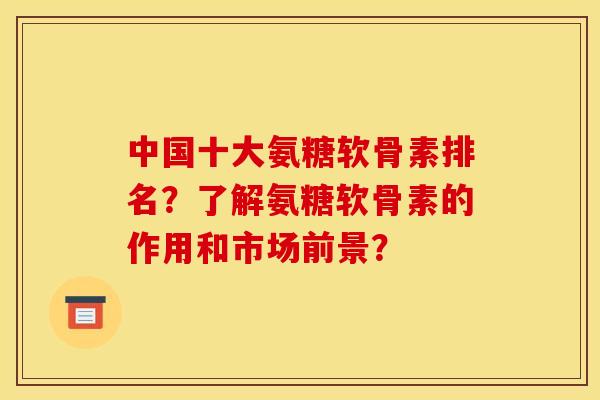 中国十大氨糖软骨素排名？了解氨糖软骨素的作用和市场前景？