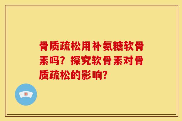 骨质疏松用补氨糖软骨素吗？探究软骨素对骨质疏松的影响？