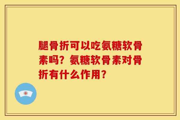 腿骨折可以吃氨糖软骨素吗？氨糖软骨素对骨折有什么作用？