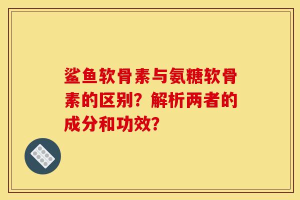 鲨鱼软骨素与氨糖软骨素的区别？解析两者的成分和功效？