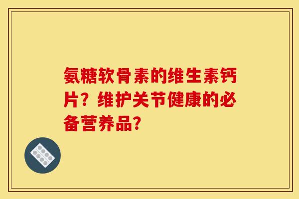 氨糖软骨素的维生素钙片？维护关节健康的必备营养品？