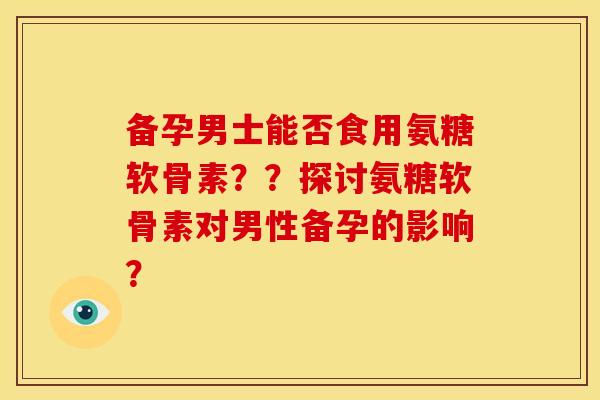 备孕男士能否食用氨糖软骨素？？探讨氨糖软骨素对男性备孕的影响？