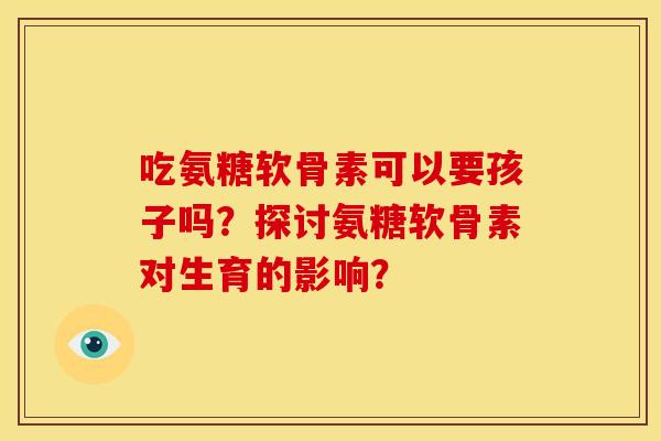吃氨糖软骨素可以要孩子吗？探讨氨糖软骨素对生育的影响？