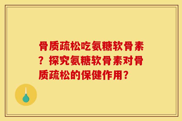 骨质疏松吃氨糖软骨素？探究氨糖软骨素对骨质疏松的保健作用？