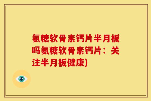 氨糖软骨素钙片半月板吗氨糖软骨素钙片：关注半月板健康)