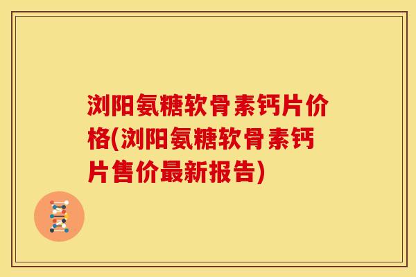 浏阳氨糖软骨素钙片价格(浏阳氨糖软骨素钙片售价最新报告)