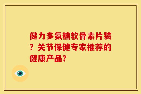 健力多氨糖软骨素片装？关节保健专家推荐的健康产品？