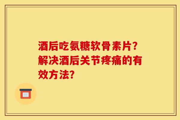酒后吃氨糖软骨素片？解决酒后关节疼痛的有效方法？