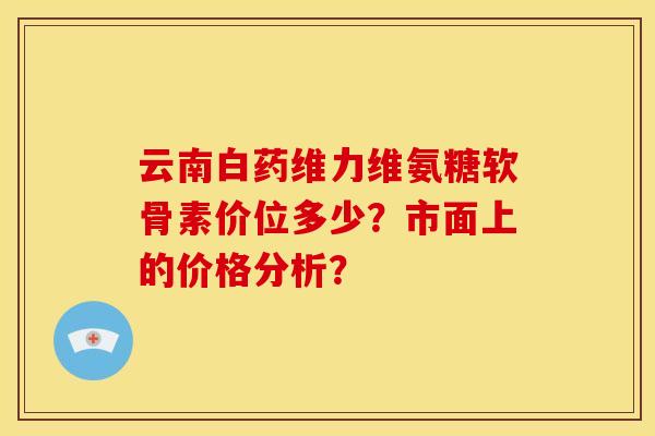 云南白药维力维氨糖软骨素价位多少？市面上的价格分析？