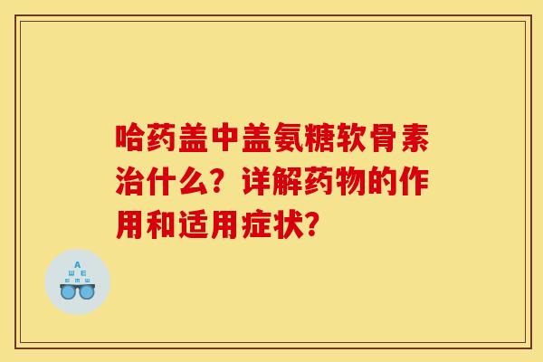 哈药盖中盖氨糖软骨素治什么？详解药物的作用和适用症状？