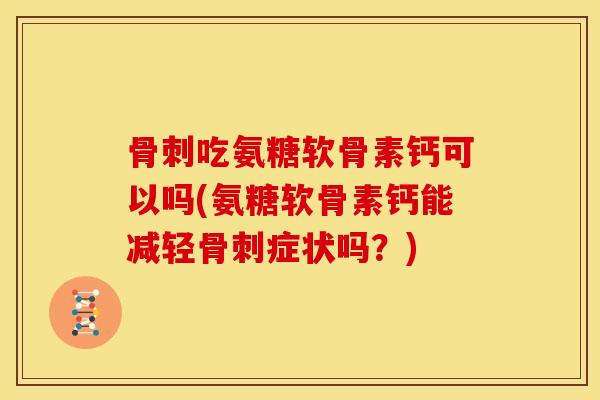 骨刺吃氨糖软骨素钙可以吗(氨糖软骨素钙能减轻骨刺症状吗？)